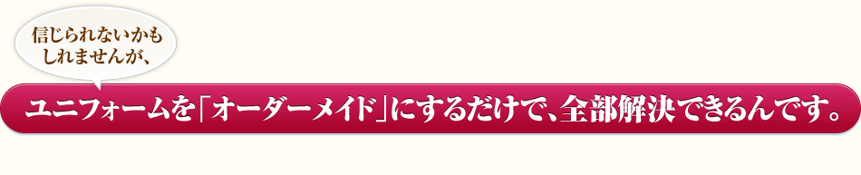 信じられないかもしれませんが、ユニフォームを「オーダーメイド」にするだけで、全部解決できるんです。