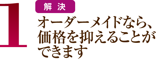 1 オーダーメイドなら、価格を抑えることができます。