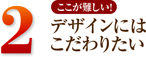 2 デザインにはこだわりたい。