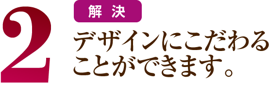 2 デザインにこだわることができます。