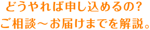 どうやれば申し込めるの？ ご相談～お届けまでを解説。