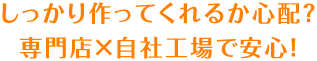 しっかり作ってくれるか心配?専門店×自社工場で安心!