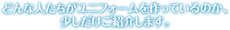 どんな人たちがユニフォームを作っているのか、少しだけご紹介します。